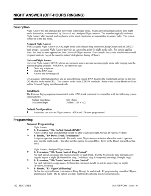 Page 173NIGHT ANSWER (OFF-HOURS RINGING)
Description
Night Answer lets the attendant put the system in the night mode.  Night Answer redirects calls to their night
mode destination, as determined by Universal and Assigned Night Answer.  The attendant typically activates
Night Answer after normal working hours, when most employees are unavailable to answer calls.  The system
comes up in the day mode.
Assigned Night Answer
With Assigned Night Answer (ANA), night mode calls directly ring extensions, Ring Groups and...