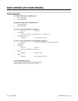 Page 175Feature Operation
To activate Night Answer (attendant only):
1. Do not lift handset.
2. Press MIC/DND.
To deactivate Night Answer (attendant only):
1. Do not lift handset.
2. Press MIC/DND.
To answer an ANA call ringing your extension:
Listen for: Trunk ring
1. Lift handset.
If you have an ESL set, this answers the call.  Skip step 2.
2. Press flashing line key.
Listen for: Conversation with caller
To answer a UNA call ringing the External Paging equipment:
Listen for: Trunk ring over the External Paging...