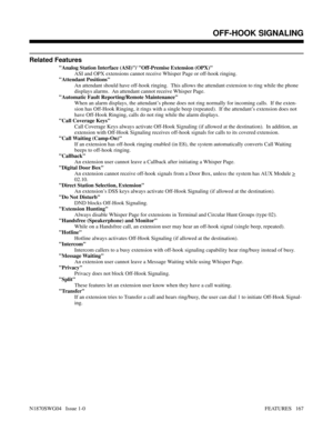 Page 178Related Features
Analog Station Interface (ASI)/ Off-Premise Extension (OPX)
ASI and OPX extensions cannot receive Whisper Page or off-hook ringing.
Attendant Positions
An attendant should have off-hook ringing.  This allows the attendant extension to ring while the phone
displays alarms.  An attendant cannot receive Whisper Page.
Automatic Fault Reporting/Remote Maintenance
When an alarm displays, the attendant’s phone does not ring normally for incoming calls.  If the exten-
sion has Off-Hook Ringing,...