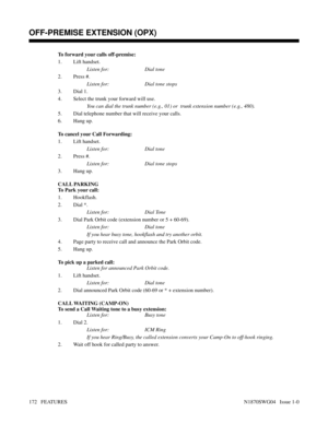 Page 183To forward your calls off-premise:
1. Lift handset.
Listen for: Dial tone
2. Press #.
Listen for: Dial tone stops
3. Dial 1.
4. Select the trunk your forward will use.
You can dial the trunk number (e.g., 01) or  trunk extension number (e.g., 480).
5. Dial telephone number that will receive your calls.
6. Hang up.
To cancel your Call Forwarding:
1. Lift handset.
Listen for: Dial tone
2. Press #.
Listen for: Dial tone stops
3. Hang up.
CALL PARKING
To Park your call:
1. Hookflash.
2. Dial *.
Listen for:...