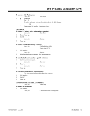 Page 184To answer a Call Waiting tone:
Listen for: Two beeps
1.
-Hookflash.
-Dial * 2.
To switch (alternate between the calls), refer to the Split feature.
OR
-Hang up and lift handset when phone rings.
CALLBACK
To request a Callback (after calling a busy extension):
Listen for: Busy Tone
1. Do not hang up.
2. Dial 2.
Listen for: Ringing
3. Hang up.
To answer when Callback rings you back:
Listen for: Callback Ring (ASI)
Trunk ring (OPX)
1. Lift handset.
Listen for: Ringing
2. Wait for called party to answer,...
