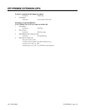 Page 193To answer a transferred call ringing your phone:
Listen for: Trunk ring
1. Lift handset.
Listen for: Conversation with caller
WALKING CLASS OF SERVICE
To use Walking Class of Service to place an outside call:
1. Lift handset.
Listen for: Dial Tone
2. Press # twice.
Listen for: Dial tone stops
3. Dial Walking Class of Service code.
Listen for: Second dial tone
4. Dial code for outside call.
You may be able to dial:
A trunk extension number (See Direct Trunk Access)
A trunk access code (e.g., 801)
Trunk...