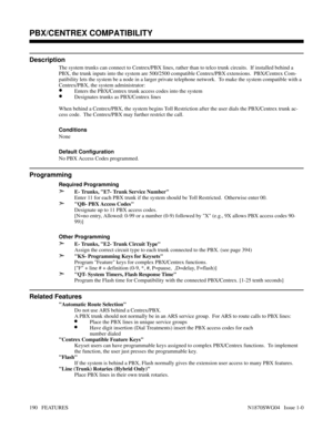 Page 201PBX/CENTREX COMPATIBILITY
Description
The system trunks can connect to Centrex/PBX lines, rather than to telco trunk circuits.  If installed behind a
PBX, the trunk inputs into the system are 500/2500 compatible Centrex/PBX extensions.  PBX/Centrex Com-
patibility lets the system be a node in a larger private telephone network.  To make the system compatible with a
Centrex/PBX, the system administrator:
•Enters the PBX/Centrex trunk access codes into the system
•Designates trunks as PBX/Centrex lines...