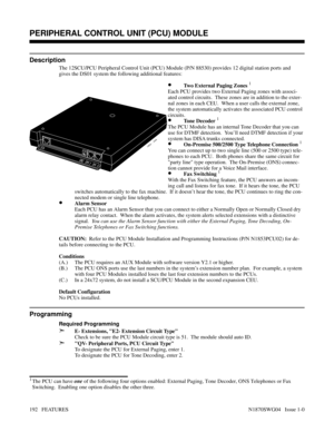 Page 203PERIPHERAL CONTROL UNIT (PCU) MODULE
Description
The 12SCU/PCU Peripheral Control Unit (PCU) Module (P/N 88530) provides 12 digital station ports and
gives the DS01 system the following additional features:
 
•Two External Paging Zones 1
Each PCU provides two External Paging zones with associ-
ated control circuits.  These zones are in addition to the exter-
nal zones in each CEU.  When a user calls the external zone,
the system automatically activates the associated PCU control
circuits.
•Tone Decoder...