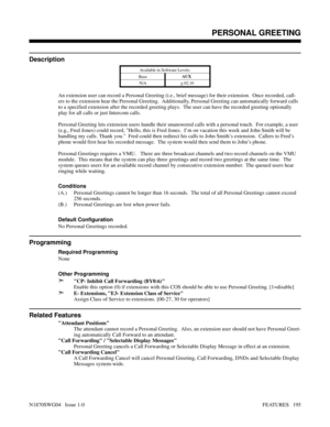 Page 206PERSONAL GREETING
Description
Available in Software Levels:
BaseAUX 
N/A
> 02.10
An extension user can record a Personal Greeting (i.e., brief message) for their extension.  Once recorded, call-
ers to the extension hear the Personal Greeting.  Additionally, Personal Greeting can automatically forward calls
to a specified extension after the recorded greeting plays.  The user can have the recorded greeting optionally
play for all calls or just Intercom calls.
Personal Greeting lets extension users handle...