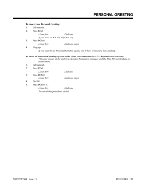 Page 208To cancel your Personal Greeting:
1. Lift handset.
2. Press ICM.
Listen for: Dial tone
If you have an ESL set, skip this step.
3. Press PGM#.
Listen for: Dial tone stops
4. Hang up.
If you want to use Personal Greeting again, you’ll have to record a new greeting.
To erase all Personal Greetings system-wide (from your attendant or ACD Supervisor extension):
This also erases all the system’s Operator Assistance messages and the ACD All Agents Busy an-
nouncement.
1. Lift handset.
2. Press ICM.
Listen for:...