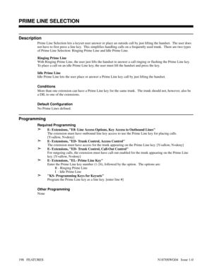 Page 209PRIME LINE SELECTION
Description
Prime Line Selection lets a keyset user answer or place an outside call by just lifting the handset.  The user does
not have to first press a line key.  This simplifies handling calls on a frequently used trunk.  There are two types
of Prime Line Selection: Ringing Prime Line and Idle Prime Line.
Ringing Prime Line
With Ringing Prime Line, the user just lifts the handset to answer a call ringing or flashing the Prime Line key.
To place a call on an idle Prime Line key,...