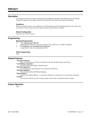 Page 211PRIVACY
Description
An extension with Privacy blocks incoming Intrusion (Barge-In) attempts, Silent Monitor and Call Waiting
(Camp-On) signals. Privacy helps extension users that don’t want their conversations interrupted.
Conditions 
While on an Intercom call, a user with Privacy will hear Barge-In and Call Waiting directed to the other exten-
sion. However, this will not occur if the other extension also has Privacy enabled.
Default Configuration
Extensions do not have Privacy.
Programming
Required...