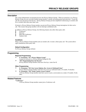 Page 212PRIVACY RELEASE GROUPS
Description
The system administrator can program keysets into Privacy Release Groups.  When an extension is in a Privacy
Release Group, the user can enter another group member’s outside call unannounced and uninvited.  To join the
call, the user just presses the line key.  Privacy Release Groups provide simplified Conferencing on outside calls
for co-workers that often must share calls.
If desired, a Privacy Release Group member can prevent Privacy Release Group interruptions for...