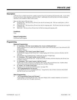 Page 214PRIVATE LINE
Description
A Private Line is a trunk reserved for a single or group of keysets for placing and answering calls.  A user with a
Private Line knows when important calls are for them.  Additionally, the user has their own trunk for placing
calls that is not available to others in the system.
There are three types of Private Lines:
•Incoming only - The keyset has a Private Line only for incoming calls.  The user cannot place a call on
the Private Line.
•Outgoing only - The keyset has a Private...