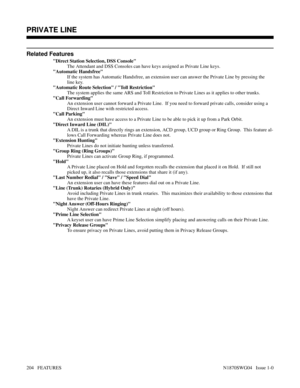 Page 215Related Features
Direct Station Selection, DSS Console
The Attendant and DSS Consoles can have keys assigned as Private Line keys.
Automatic Handsfree
If the system has Automatic Handsfree, an extension user can answer the Private Line by pressing the
line key.
Automatic Route Selection / Toll Restriction
The system applies the same ARS and Toll Restriction to Private Lines as it applies to other trunks.
Call Forwarding
An extension user cannot forward a Private Line.  If you need to forward private...