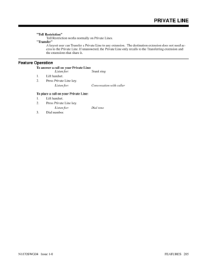 Page 216Toll Restriction
Toll Restriction works normally on Private Lines.
Transfer
A keyset user can Transfer a Private Line to any extension.  The destination extension does not need ac-
cess to the Private Line. If unanswered, the Private Line only recalls to the Transferring extension and
the extensions that share it.
Feature Operation
To answer a call on your Private Line:
Listen for: Trunk ring
1. Lift handset.
2. Press Private Line key.
Listen for: Conversation with caller
To place a call on your Private...