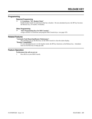 Page 220Programming
Required Programming
➣E- Extensions, EF- Headset Mode
Enable headset mode for each keyset that has a headset.  On non-attendant keysets, the HF key becomes
the Release key. [Y=enable, N=disable]
Other Programming
➣KD- Programming Keys for DSS Consoles
Assign consoles to extensions and program DSS Console keys. (see page 435) 
Related Features
Automatic Fault Reporting/Remote Maintenance
The attendant can use the RLS key on the DSS Console to clear the alarm display.
Headset Compatibility
If a...