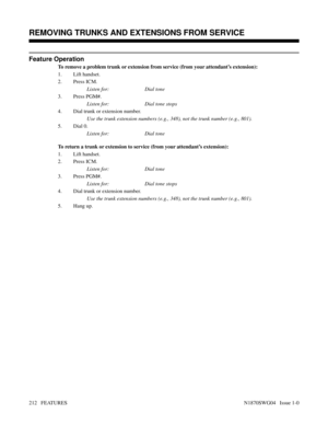 Page 223Feature Operation
To remove a problem trunk or extension from service (from your attendant’s extension):
1. Lift handset.
2. Press ICM.
Listen for: Dial tone
3. Press PGM#.
Listen for: Dial tone stops
4. Dial trunk or extension number.
Use the trunk extension numbers (e.g., 348), not the trunk number (e.g., 801).
5. Dial 0.
Listen for: Dial tone
To return a trunk or extension to service (from your attendant’s extension):
1. Lift handset.
2. Press ICM.
Listen for: Dial tone
3. Press PGM#.
Listen for: Dial...