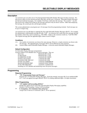 Page 228SELECTABLE DISPLAY MESSAGES
Description
An extension user can select one of 16 preprogrammed Selectable Display Messages for their extension.  Dis-
play keyset callers see the selected message when they call the user’s extension.  Selectable Display Messages
provide personalized messaging.  For example, Fred Jones could select the message, On vacation.  Any dis-
play keyset user calling Fred would see the message and know why he doesn’t answer.  Other than displaying
the message, the system puts the call...