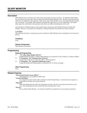 Page 231SILENT MONITOR
Description
Silent Monitor lets an extension user listen to the conversation at a busy extension.  To implement Silent Moni-
tor, an extension user just calls a busy extension and dials the Silent Monitor code.  The busy extension and their
caller have no indication of the intrusion.  There are no tones heard and there is no visual indication that monitor-
ing is occurring.  For example, Silent Monitor could help the supervisor of a service department.  The depart-
ment supervisor could...