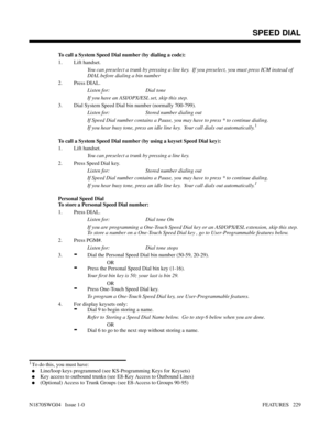 Page 240To call a System Speed Dial number (by dialing a code):
1. Lift handset.
You can preselect a trunk by pressing a line key.  If you preselect, you must press ICM instead of
DIAL before dialing a bin number
2. Press DIAL.
Listen for: Dial tone
If you have an ASI/OPX/ESL set, skip this step.
3. Dial System Speed Dial bin number (normally 700-799).
Listen for: Stored number dialing out
If Speed Dial number contains a Pause, you may have to press * to continue dialing.
If you hear busy tone, press an idle...
