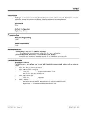 Page 244SPLIT
Description
With Split, an extension user can split (alternate) between a current call and a new call.  Split lets the extension
user easily alternate between the calls without joining (Conferencing) the parties together.
Conditions 
None
Default Configuration
Split always allowed.
Programming
Required Programming
None
Other Programming
None
Related Features
Call Waiting (Camp-On) / Off-Hook Signaling
These features let an extension user know when they have a call waiting.
Central Office Calls,...