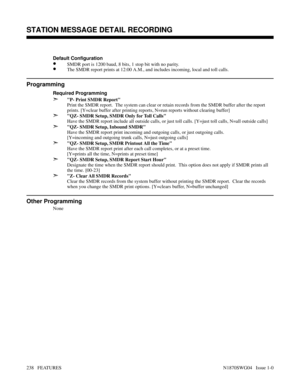 Page 249Default Configuration
•SMDR port is 1200 baud, 8 bits, 1 stop bit with no parity.
•The SMDR report prints at 12:00 A.M., and includes incoming, local and toll calls.
Programming
Required Programming
➣P- Print SMDR Report
Print the SMDR report.  The system can clear or retain records from the SMDR buffer after the report
prints. [Y=clear buffer after printing reports, N=run reports without clearing buffer]
➣QZ- SMDR Setup, SMDR Only for Toll Calls
Have the SMDR report include all outside calls, or just...