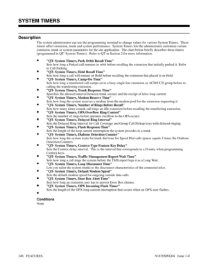 Page 257SYSTEM TIMERS
Description
The system administrator can use the programming terminal to change values for various System Timers.  These
timers affect extension, trunk and system performance.  System Timers lets the administrator customize certain
extension, trunk or system parameters for the site application.  The chart below briefly describes these timers
(programmed in QT- System Timers).  Refer to QT in Section 2 for more information.
•QT- System Timers, Park Orbit Recall Time
Sets how long a Parked...