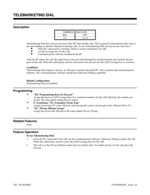 Page 261TELEMARKETING DIAL
Description
Available in Software Levels:
Base AUX 
N/A
> 02.10
Telemarketing Dial lets a keyset user have their PC dial outside calls. This is great for telemarketers that want to
use auto-dialing or database dialing for placing calls. To use Telemarketing Dial, the keyset user must have:
•Their PC connected to a modem, which is in turn connected to an ASI.
•A Call Coverage key for the ASI.
•Communications software installed in the PC
After the PC places the call, the supervisory...