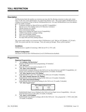 Page 267TOLL RESTRICTION
Description
Toll Restriction limits the numbers an extension user may dial. By allowing extensions to place only certain
types of calls, the system administrator can control long distance costs.  The system applies Toll Restriction ac-
cording to an extension’s Class of Service Toll Restriction Level.  For each Toll Restriction Level, the adminis-
trator can enable or disable:
•Continuous dialing (see Special Services and OCC Compatibility)
•Special access (N11) dialing (such as 411...