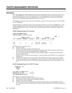 Page 271TRAFFIC MANAGEMENT REPORTING
Description
The Traffic Management (TMS) Report provides the system administrator with a record of the system’s call ac-
tivity.  The TMS Report consists of call activity details for each installed extension, trunk, trunk group and
ACD/UCD hunting group.  The system administrator can use the TMS Report to analyze the system traffic.
This, in turn, lets the administrator maximize the system’s resources.
The TMS report outputs from the main CEU AUX Module serial port.  The...