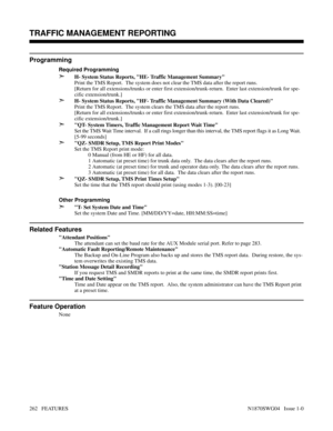 Page 273Programming
Required Programming
➣H- System Status Reports, HE- Traffic Management Summary
Print the TMS Report.  The system does not clear the TMS data after the report runs.
[Return for all extensions/trunks or enter first extension/trunk-return.  Enter last extension/trunk for spe-
cific extension/trunk.]
➣H- System Status Reports, HF- Traffic Management Summary (With Data Cleared)
Print the TMS Report.  The system clears the TMS data after the report runs.
[Return for all extensions/trunks or enter...