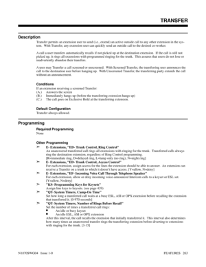 Page 274TRANSFER
Description
Transfer permits an extension user to send (i.e., extend) an active outside call to any other extension in the sys-
tem.  With Transfer, any extension user can quickly send an outside call to the desired co-worker.
A call a user transfers automatically recalls if not picked up at the destination extension.  If the call is still not
picked up, it rings all extensions with programmed ringing for the trunk.  This assures that users do not lose or
inadvertently abandon their transfers.
A...