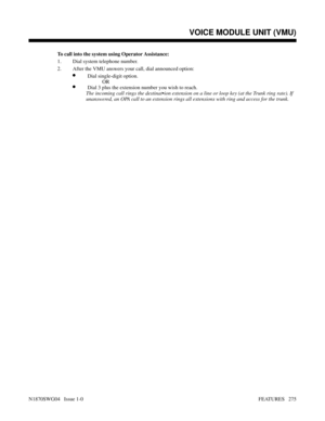 Page 286To call into the system using Operator Assistance:
1. Dial system telephone number.
2. After the VMU answers your call, dial announced option:
•Dial single-digit option.
   OR
•Dial 3 plus the extension number you wish to reach.
The incoming call rings the destination extension on a line or loop key (at the Trunk ring rate). If
unanswered, an OPA call to an extension rings all extensions with ring and access for the trunk.
Features: Removing Trunks to Walking Class of Service
VOICE MODULE UNIT (VMU)...