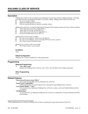 Page 291WALKING CLASS OF SERVICE
Description
Walking Class of Service lets an extension user temporarily override Class of Service dialing restrictions.  This helps
a user that must place an important call while at a co-worker’s phone.  Walking Class of Service lets the user:
•Go to a co-worker’s phone
•Implement Walking Class of Service
•Place an outside call that the extension normally restricts
Walking Class of Service overrides the following CP- Program COS restrictions (refer to the Class of Service...