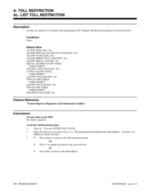 Page 307AL- LIST TOLL RESTRICTION
Description
Use the AL option to list (display) the programmed AP- Program Toll Restriction options for each toll level.
Conditions 
None
Default Value
ACTIVE DIAL PAD -Yes
ALLOW SPECIAL ACCESS (N11) DIALING -Yes
ALLOW 0+ DIALING -Yes
ALLOW DIRECT INT’L DIALING -Yes
ALLOW EQUAL ACCESS -Yes
EQUAL ACCESS ALLOW TABLE
    TABLE EMPTY
ALLOW 1+NNX DIALING -Yes
1+NNX ALLOW TABLE
    TABLE EMPTY
ALLOW NNX DIALING -Yes
NNX ALLOW TABLE
    TABLE EMPTY
ALLOW NPA DIALING -Yes
NPA ALLOW...