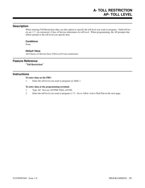 Page 308AP- TOLL LEVEL
Description
When entering Toll Restriction data, use this option to specify the toll level you want to program.  Valid toll lev-
els are 1-7. An extension’s Class of Service determines its toll level.  When programming, the AP prompts that
follow pertain to the toll level you specify here.
Conditions 
None
Default Value
All Classes of Service have Toll Level 0 (no restriction).
Feature Reference
Toll Restriction
Instructions
To enter data on the PRF:
1. Enter the toll level you want to...