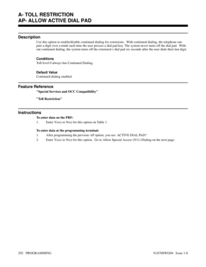 Page 309AP- ALLOW ACTIVE DIAL PAD
Description
Use this option to enable/disable continued dialing for extensions.  With continued dialing, the telephone out-
puts a digit over a trunk each time the user presses a dial pad key. The system never turns off the dial pad.  With-
out continued dialing, the system turns off the extension’s dial pad six seconds after the user dials their last digit.
Conditions 
Toll level 0 always has Continued Dialing.
Default Value
Continued dialing enabled.
Feature Reference
Special...
