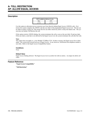 Page 313AP- ALLOW EQUAL ACCESS
Description
NOT Available in Software Levels:
Base AUX 
> 
Y5.0> 
Y2.0
Use this option to allow/prevent an extension user from directly dialing Equal Access (10XXX) calls.  If al-
lowed, the system compares the 10XXX code the user dials to the programmed Equal Access List.  The list can
be either an allow or deny list. This means the list can either selectively allow or deny the dialed code.  The sys-
tem does not further Toll Restrict the call.
If this option restricts 10XXX...