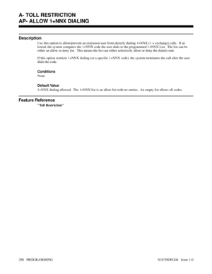 Page 315AP- ALLOW 1+NNX DIALING
Description
Use this option to allow/prevent an extension user from directly dialing 1+NNX (1 + exchange) calls.  If al-
lowed, the system compares the 1+NNX code the user dials to the programmed 1+NNX List.  The list can be
either an allow or deny list.  This means the list can either selectively allow or deny the dialed code.
If this option restricts 1+NNX dialing (or a specific 1+NNX code), the system terminates the call after the user
dials the code.
Conditions 
None
Default...