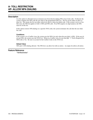 Page 319AP- ALLOW NPA DIALING
Description
Use this option to allow/prevent an extension user from directly dialing NPA (Area Code) calls.  If allowed, the
system compares the NPA code the user dials to the programmed NPA List.  The list can be either an allow or
deny list.  This means the list can either selectively allow or deny the dialed code.  If the system is not in a Con-
flict Area, the NPA list applies to both 1+NPA and NPA calls.  If an NPA requires six-digit analysis, the NPA
must be on this list.
If...