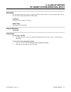 Page 328CP- INHIBIT SYSTEM SPEED DIAL (BY0:7)
Description
Use this option to allow (0) or deny (1) extensions with this COS the ability to use System Speed Dial.  This op-
tion also restricts System Speed Dial for DISA trunks.
Conditions 
This option does not apply to CO trunks.
Default Value
System Speed Dial enabled (0).
Feature Reference
Speed Dial
Instructions
To enter data on the PRF:
1. On Table 2 for BY0:7, enter 0 to enable System Speed Dial for each COS.  Enter 1 to disable System
Speed Dial.
To enter...