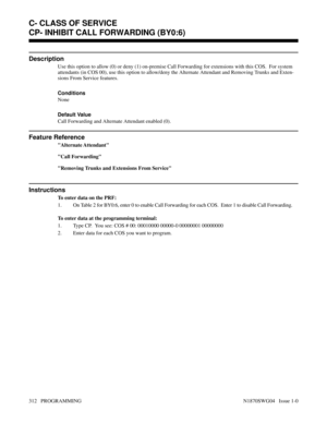 Page 329CP- INHIBIT CALL FORWARDING (BY0:6)
Description
Use this option to allow (0) or deny (1) on-premise Call Forwarding for extensions with this COS.  For system
attendants (in COS 00), use this option to allow/deny the Alternate Attendant and Removing Trunks and Exten-
sions From Service features.
Conditions 
None
Default Value
Call Forwarding and Alternate Attendant enabled (0).
Feature Reference
Alternate Attendant
Call Forwarding
Removing Trunks and Extensions From Service
Instructions
To enter data on...