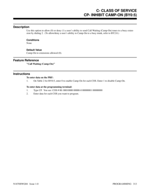 Page 330CP- INHIBIT CAMP-ON (BY0:5)
Description
Use this option to allow (0) or deny (1) a user’s ability to send Call Waiting (Camp-On) tones to a busy exten-
sion by dialing 2.  (To allow/deny a user’s ability to Camp-On to a busy trunk, refer to BY2:0.)
Conditions 
None
Default Value
Camp-On to extensions allowed (0).
Feature Reference
Call Waiting (Camp-On)
Instructions
To enter data on the PRF:
1. On Table 2 for BY0:5, enter 0 to enable Camp-On for each COS. Enter 1 to disable Camp-On.
To enter data at the...