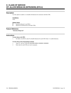 Page 331CP- ALLOW BREAK-IN (INTRUSION) (BY0:4)
Description
Use this option to enable (1) or disable (0) Intrusion for extensions with this COS.
Conditions 
None
Default Value
•Intrusion allowed (1) at COS 0.
•Intrusion not allowed (0) at all other COSs.
Feature Reference
Intrusion (Barge-In)
Instructions
To enter data on the PRF:
1. On Table 2 for BY0:4, enter 0 to disable Intrusion for each COS. Enter 1 to enable Intrusion.
To enter data at the programming terminal:
1. Type CP.  You see: COS # 00: 00010000...