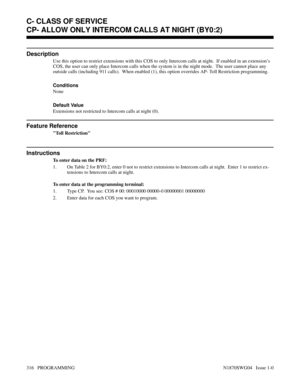 Page 333CP- ALLOW ONLY INTERCOM CALLS AT NIGHT (BY0:2)
Description
Use this option to restrict extensions with this COS to only Intercom calls at night.  If enabled in an extension’s
COS, the user can only place Intercom calls when the system is in the night mode.  The user cannot place any
outside calls (including 911 calls).  When enabled (1), this option overrides AP- Toll Restriction programming.
Conditions 
None
Default Value
Extensions not restricted to Intercom calls at night (0).
Feature Reference
Toll...