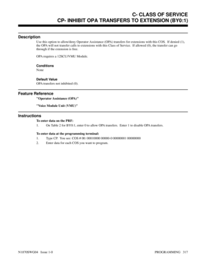 Page 334CP- INHIBIT OPA TRANSFERS TO EXTENSION (BY0:1)
Description
Use this option to allow/deny Operator Assistance (OPA) transfers for extensions with this COS.  If denied (1),
the OPA will not transfer calls to extensions with this Class of Service.  If allowed (0), the transfer can go
through if the extension is free. 
OPA requires a 12SCU/VMU Module.
Conditions 
None
Default Value
OPA transfers not inhibited (0).
Feature Reference
Operator Assistance (OPA)
Voice Module Unit (VMU)
Instructions
To enter data...