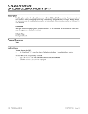Page 335CP- ALLOW CALLBACK PRIORITY (BY1:7)
Description
Use this option to allow (1) or deny (0) extensions with this COS trunk Callback priority.  An extension with pri-
ority receives Callback from a trunk before other extensions that also have Callbacks waiting.  Without priority,
the system processes the trunk Callbacks on a first in, first out basis.  This option has no effect on Callbacks left
at an extension.
Conditions 
More than one extension with Priority can leave a Callback for the same trunk.  If...