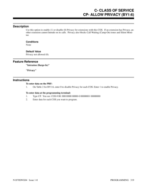 Page 336CP- ALLOW PRIVACY (BY1:6)
Description
Use this option to enable (1) or disable (0) Privacy for extensions with this COS.  If an extension has Privacy, an-
other extension cannot Intrude on its calls.  Privacy also blocks Call Waiting (Camp-On) tones and Silent Moni-
tor.
Conditions 
None
Default Value
Privacy not allowed (0).
Feature Reference
Intrusion (Barge-In)
Privacy
Instructions
To enter data on the PRF:
1. On Table 2 for BY1:6, enter 0 to disable Privacy for each COS. Enter 1 to enable Privacy.
To...