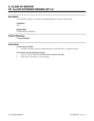 Page 337CP- ALLOW EXTENDED RINGING (BY1:5)
Description
Use this option to enable (1) or disable (0) Extended Ringing for extensions with this COS.
Conditions 
None
Default Value
Extended Ringing disabled (0).
Feature Reference
Extended Ringing
Instructions
To enter data on the PRF:
1. On Table 2 for BY0:5, enter 0 to enable Camp-On for each COS. Enter 1 to disable Camp-On.
To enter data at the programming terminal:
1. Type CP.  You see: COS # 00: 00010000 00000-0 00000001 00000000
2. Enter data for each COS you...