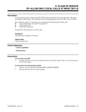 Page 338CP- ALLOW ONLY LOCAL CALLS AT NIGHT (BY1:4)
Description
Use this option to restrict extensions with this COS to Intercom and local calls in the night mode.  This option
also applies to DISA trunks.  This assignment overrides AP programming (except AP- Allow Active Dial Pad).
If you enable this option (1), extension users can only place the following types of trunk calls:
•7-digit (NNX+nnnn) calls, where N=any digit 2-9
•1+911 and 911 calls
•1+800+NNX+nnnn calls
If disabled (0), this option does not...