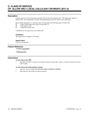 Page 339CP- ALLOW ONLY LOCAL CALLS (DAY OR NIGHT) (BY1:3)
Description
Use this option to restrict extensions with this COS to Intercom and local calls.  This option also applies to
DISA trunks.  This assignment overrides AP programming (except AP- Allow Active Dial Pad).
If you enable this option (1), extension users can only place the following types of trunk calls:
•7-digit (NNX+nnnn) calls, where N=any digit 2-9
•1+911 and 911 calls
•1+800+NNX+nnnn calls
If disabled (0), this option does not restrict calls....