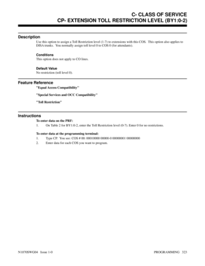 Page 340CP- EXTENSION TOLL RESTRICTION LEVEL (BY1:0-2)
Description
Use this option to assign a Toll Restriction level (1-7) to extensions with this COS.  This option also applies to
DISA trunks.  You normally assign toll level 0 to COS 0 (for attendants).
Conditions 
This option does not apply to CO lines.
Default Value
No restriction (toll level 0).
Feature Reference
Equal Access Compatibility
Special Services and OCC Compatibility
Toll Restriction
Instructions
To enter data on the PRF:
1. On Table 2 for...