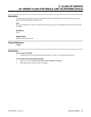 Page 342CP- INHIBIT FLASH FOR SINGLE LINE TELEPHONES (BY2:6)
Description
Use this option to enable (0) or disable (1) Flash for ESL sets with this COS.  If enabled, ESL users can press
and release the hookswitch to Flash a trunk.
Note:
If you are using BY2:6 to assign an ACD supervisor keyset, go to CP- ACD Supervisor Keyset (BY2:6) on the
next page.
Conditions
None
Default Value
Flash allowed at ESL sets (0).
Feature Reference
Flash
Instructions
To enter data on the PRF:
1. On Table 2 for BY2:6, enter 0 allow...